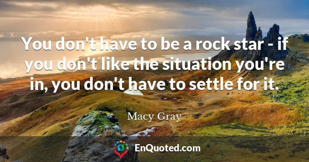 You don't have to be a rock star - if you don't like the situation you're in, you don't have to settle for it.