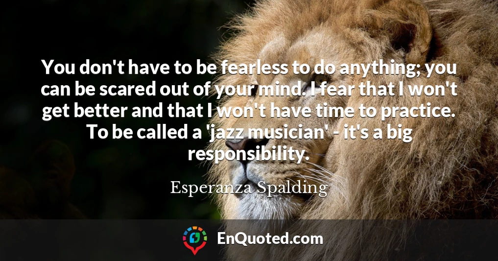 You don't have to be fearless to do anything; you can be scared out of your mind. I fear that I won't get better and that I won't have time to practice. To be called a 'jazz musician' - it's a big responsibility.