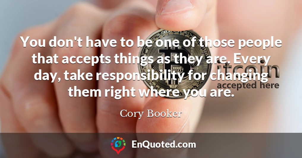 You don't have to be one of those people that accepts things as they are. Every day, take responsibility for changing them right where you are.