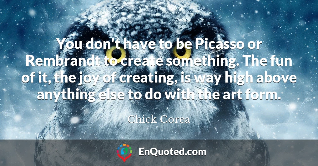 You don't have to be Picasso or Rembrandt to create something. The fun of it, the joy of creating, is way high above anything else to do with the art form.