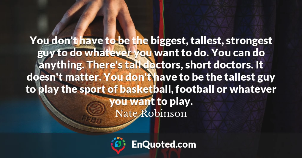 You don't have to be the biggest, tallest, strongest guy to do whatever you want to do. You can do anything. There's tall doctors, short doctors. It doesn't matter. You don't have to be the tallest guy to play the sport of basketball, football or whatever you want to play.