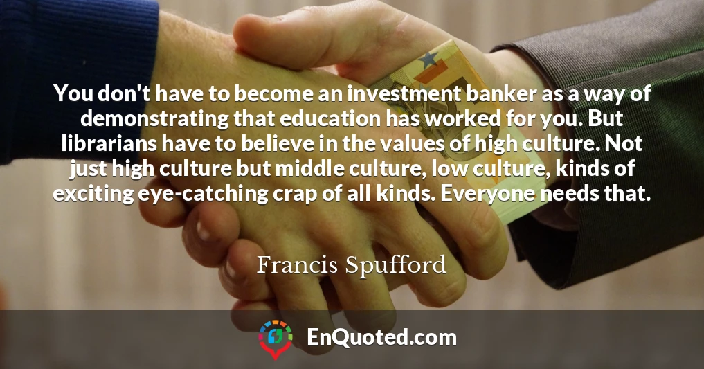 You don't have to become an investment banker as a way of demonstrating that education has worked for you. But librarians have to believe in the values of high culture. Not just high culture but middle culture, low culture, kinds of exciting eye-catching crap of all kinds. Everyone needs that.