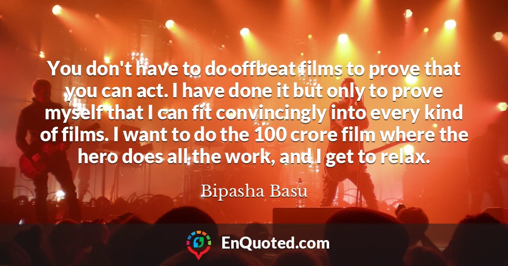You don't have to do offbeat films to prove that you can act. I have done it but only to prove myself that I can fit convincingly into every kind of films. I want to do the 100 crore film where the hero does all the work, and I get to relax.