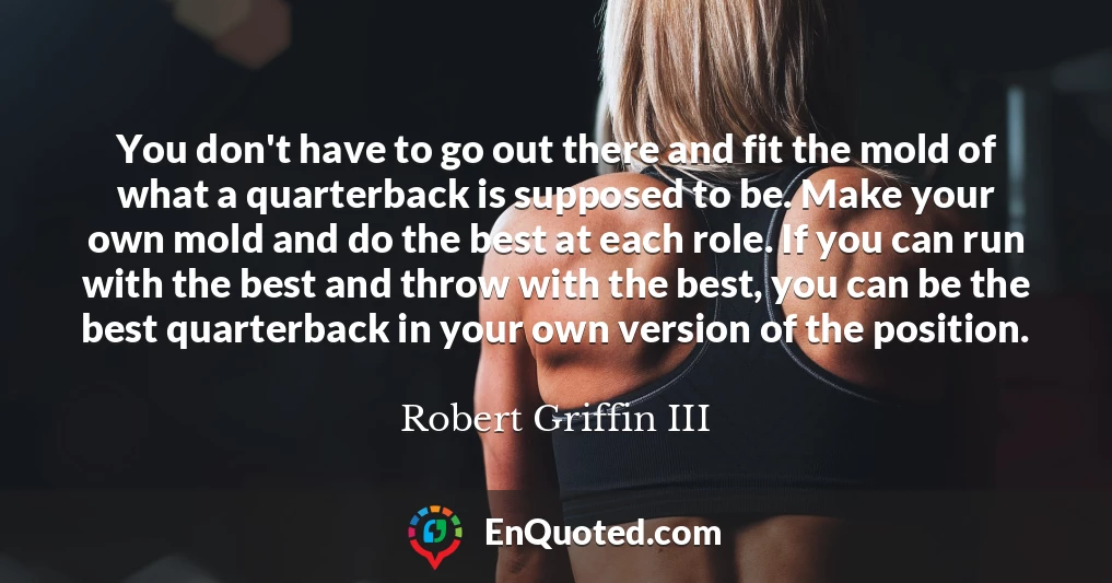 You don't have to go out there and fit the mold of what a quarterback is supposed to be. Make your own mold and do the best at each role. If you can run with the best and throw with the best, you can be the best quarterback in your own version of the position.