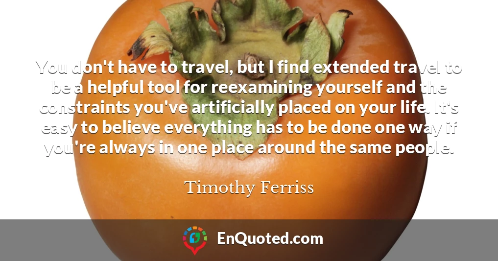 You don't have to travel, but I find extended travel to be a helpful tool for reexamining yourself and the constraints you've artificially placed on your life. It's easy to believe everything has to be done one way if you're always in one place around the same people.