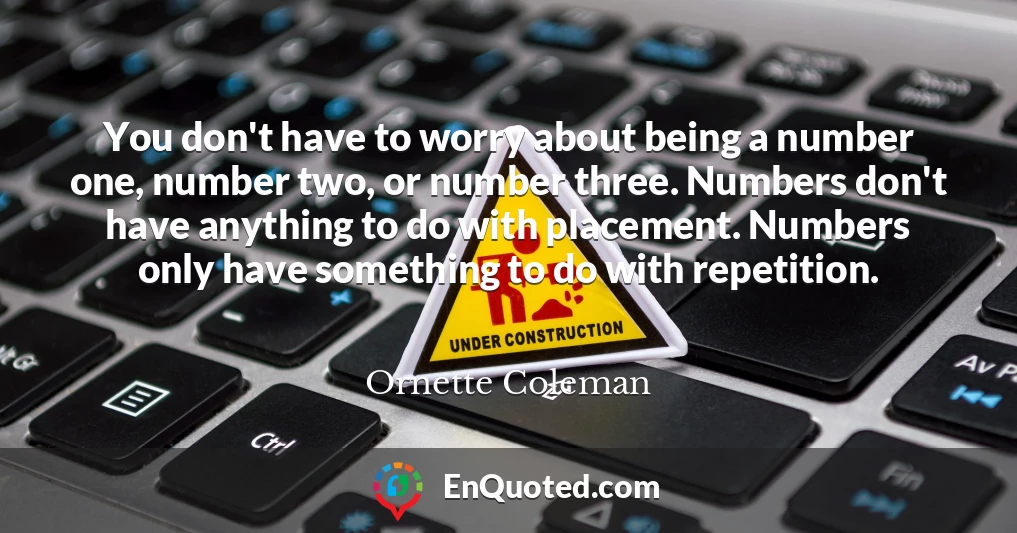 You don't have to worry about being a number one, number two, or number three. Numbers don't have anything to do with placement. Numbers only have something to do with repetition.