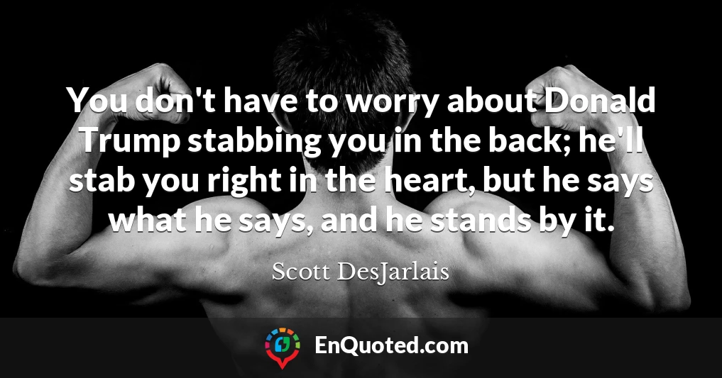 You don't have to worry about Donald Trump stabbing you in the back; he'll stab you right in the heart, but he says what he says, and he stands by it.