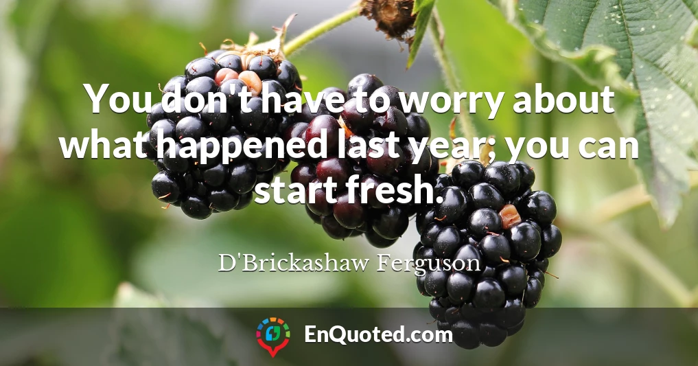You don't have to worry about what happened last year; you can start fresh.