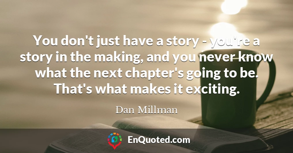 You don't just have a story - you're a story in the making, and you never know what the next chapter's going to be. That's what makes it exciting.