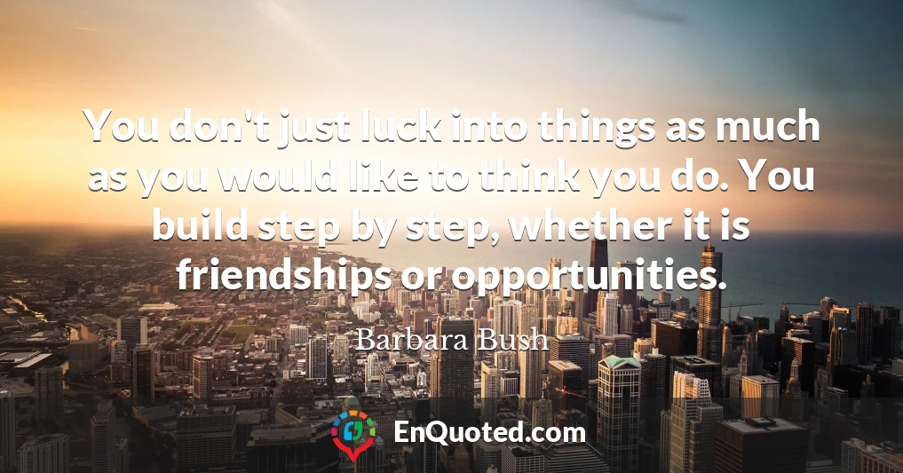 You don't just luck into things as much as you would like to think you do. You build step by step, whether it is friendships or opportunities.