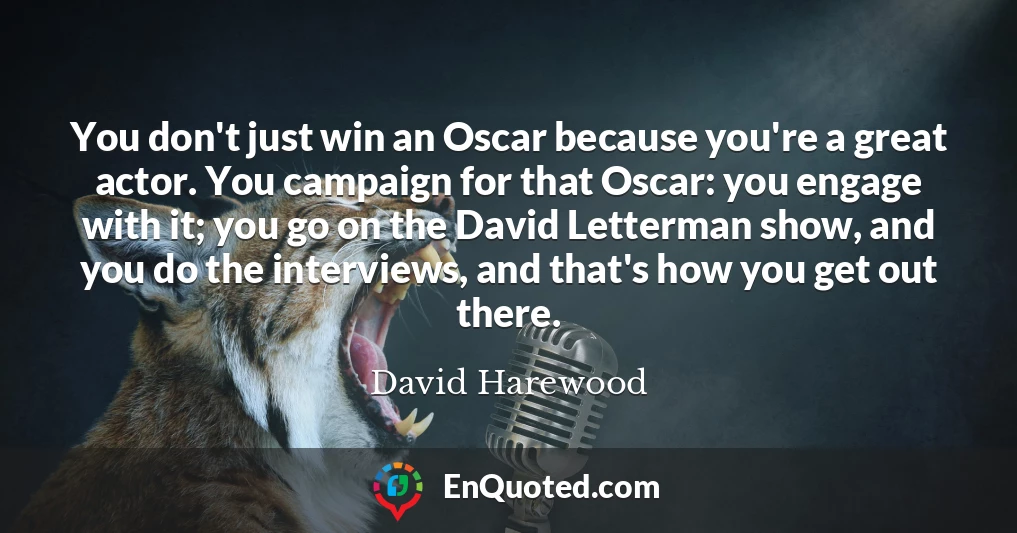You don't just win an Oscar because you're a great actor. You campaign for that Oscar: you engage with it; you go on the David Letterman show, and you do the interviews, and that's how you get out there.