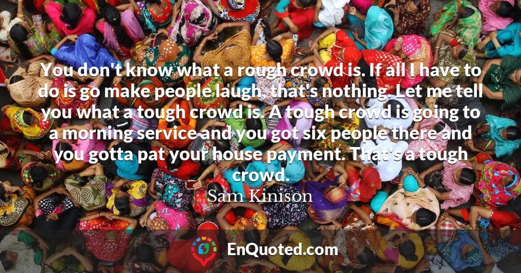 You don't know what a rough crowd is. If all I have to do is go make people laugh, that's nothing. Let me tell you what a tough crowd is. A tough crowd is going to a morning service and you got six people there and you gotta pat your house payment. That's a tough crowd.