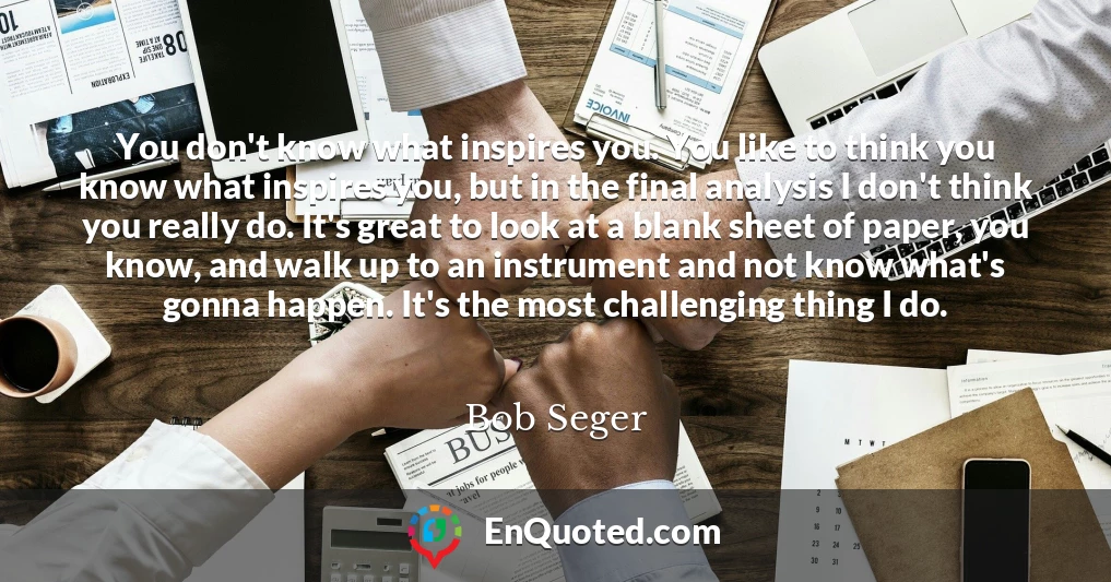 You don't know what inspires you. You like to think you know what inspires you, but in the final analysis I don't think you really do. It's great to look at a blank sheet of paper, you know, and walk up to an instrument and not know what's gonna happen. It's the most challenging thing I do.