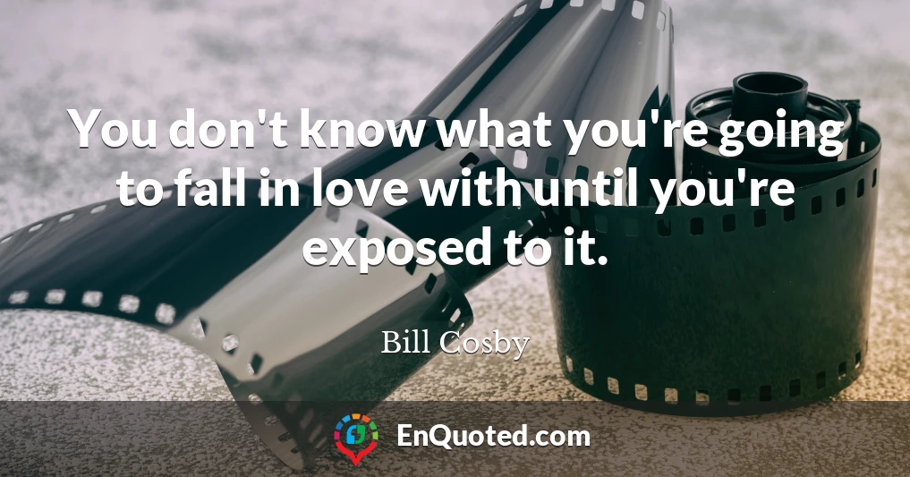 You don't know what you're going to fall in love with until you're exposed to it.
