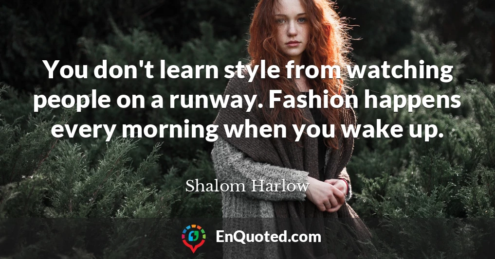 You don't learn style from watching people on a runway. Fashion happens every morning when you wake up.