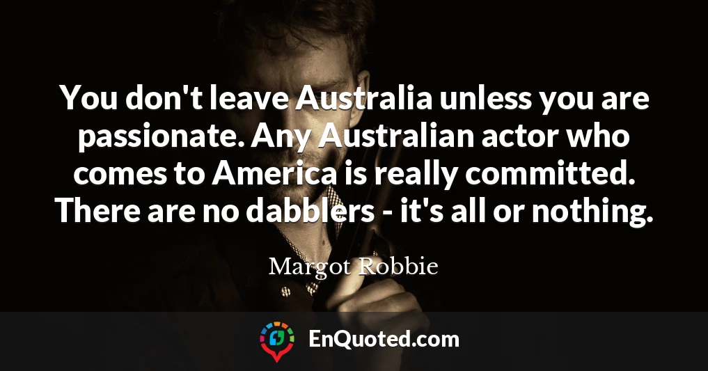 You don't leave Australia unless you are passionate. Any Australian actor who comes to America is really committed. There are no dabblers - it's all or nothing.