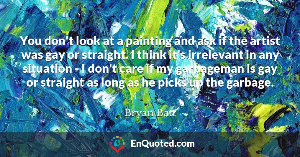 You don't look at a painting and ask if the artist was gay or straight. I think it's irrelevant in any situation - I don't care if my garbageman is gay or straight as long as he picks up the garbage.