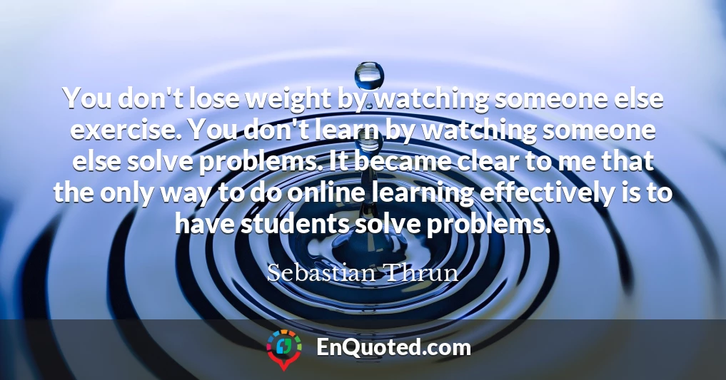 You don't lose weight by watching someone else exercise. You don't learn by watching someone else solve problems. It became clear to me that the only way to do online learning effectively is to have students solve problems.