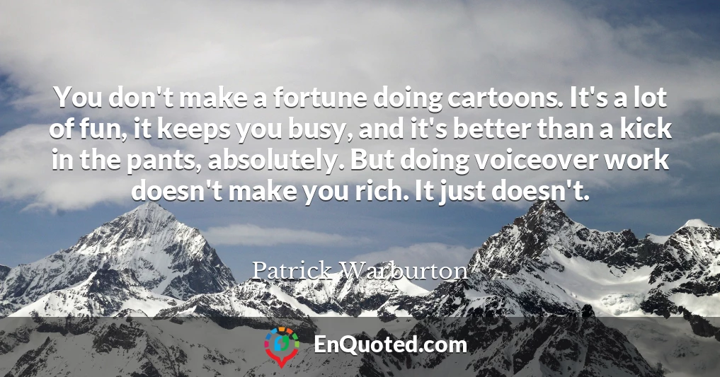 You don't make a fortune doing cartoons. It's a lot of fun, it keeps you busy, and it's better than a kick in the pants, absolutely. But doing voiceover work doesn't make you rich. It just doesn't.