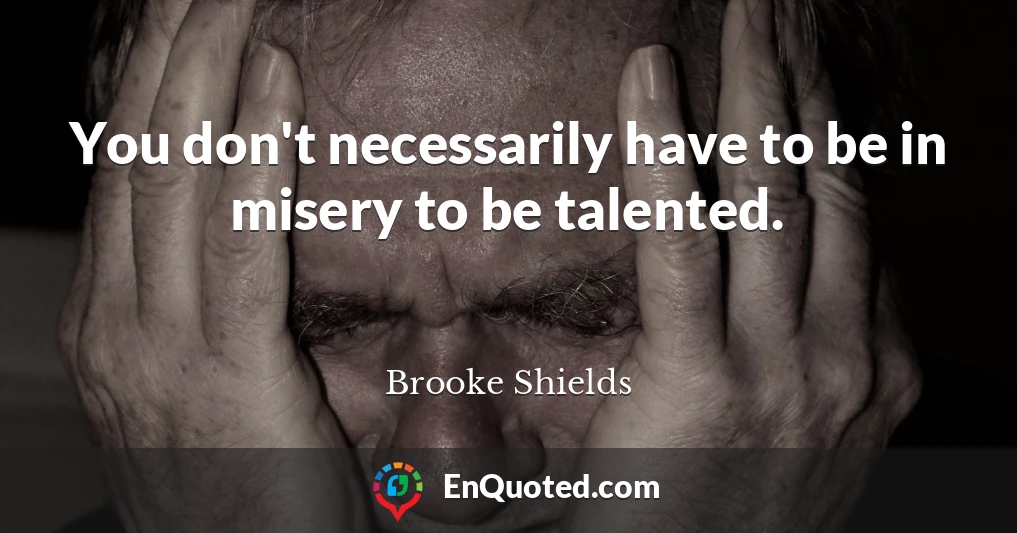 You don't necessarily have to be in misery to be talented.