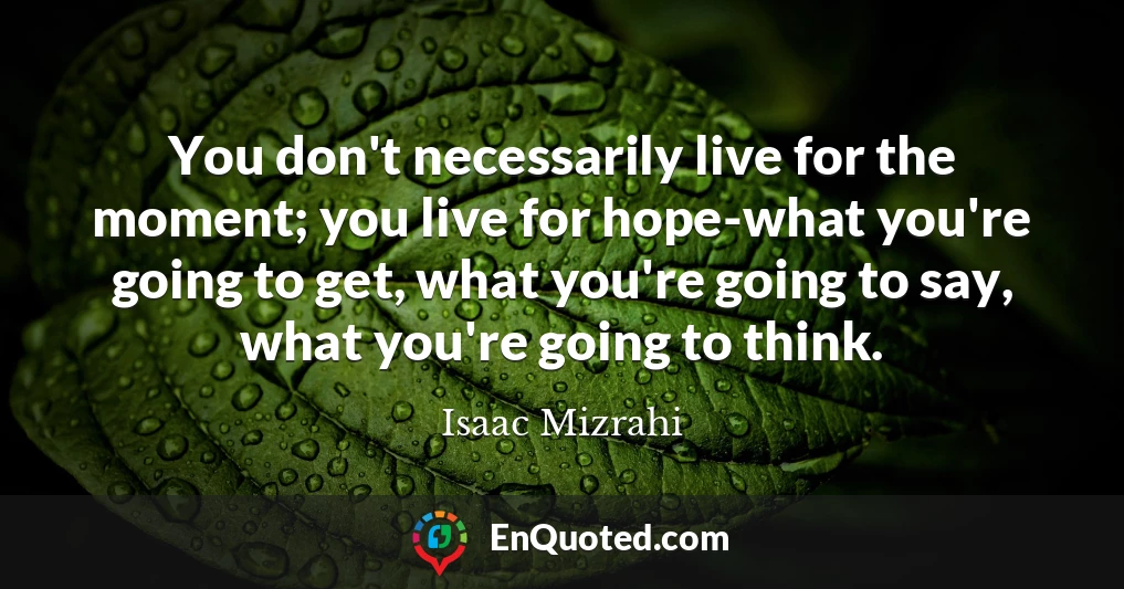 You don't necessarily live for the moment; you live for hope-what you're going to get, what you're going to say, what you're going to think.