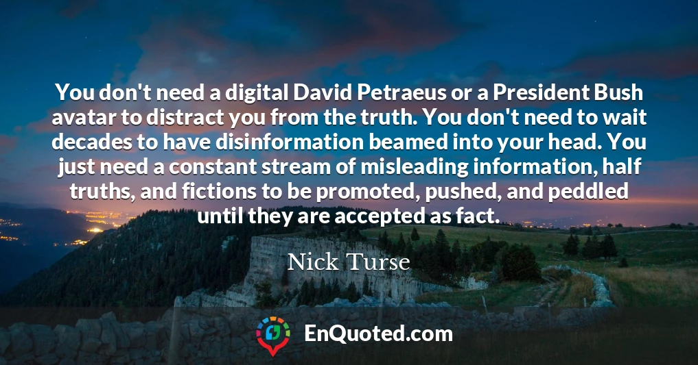 You don't need a digital David Petraeus or a President Bush avatar to distract you from the truth. You don't need to wait decades to have disinformation beamed into your head. You just need a constant stream of misleading information, half truths, and fictions to be promoted, pushed, and peddled until they are accepted as fact.