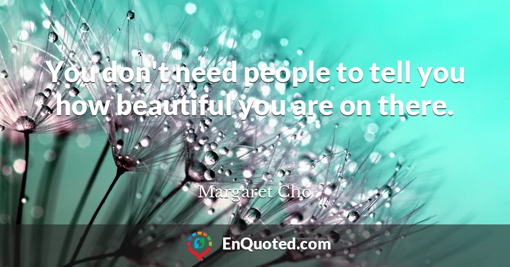 You don't need people to tell you how beautiful you are on there.