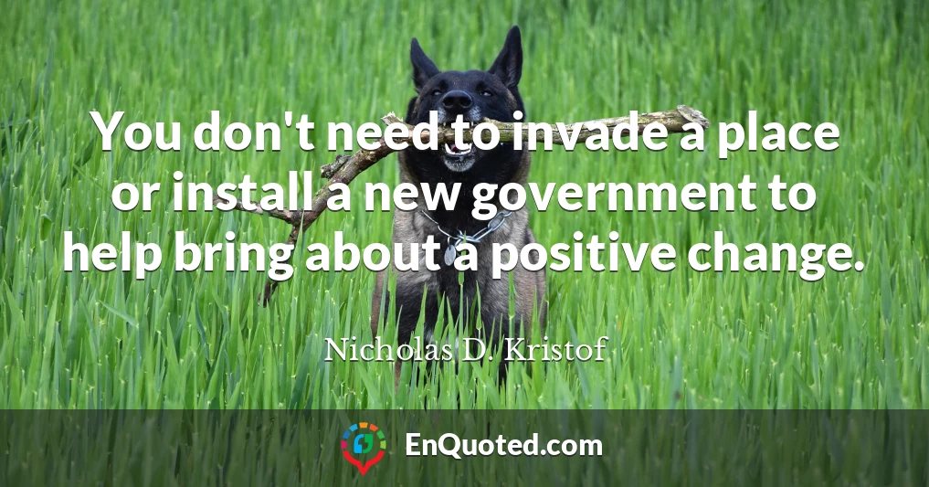 You don't need to invade a place or install a new government to help bring about a positive change.