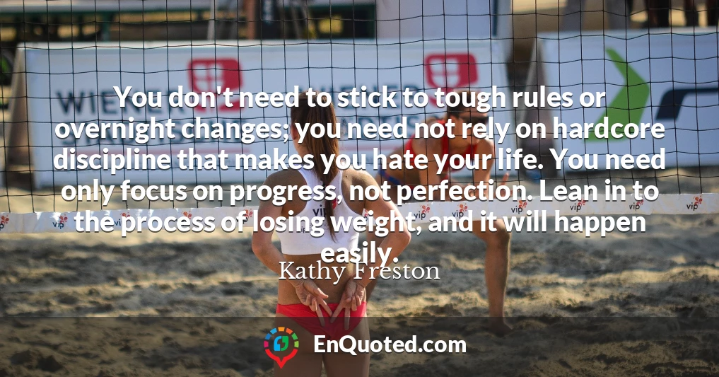 You don't need to stick to tough rules or overnight changes; you need not rely on hardcore discipline that makes you hate your life. You need only focus on progress, not perfection. Lean in to the process of losing weight, and it will happen easily.