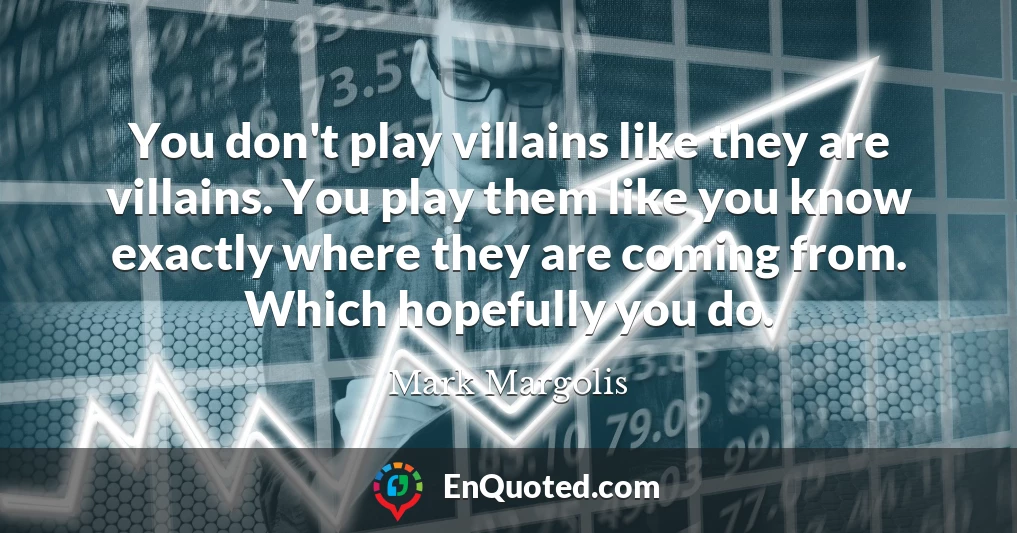 You don't play villains like they are villains. You play them like you know exactly where they are coming from. Which hopefully you do.