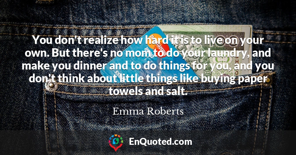 You don't realize how hard it is to live on your own. But there's no mom to do your laundry, and make you dinner and to do things for you, and you don't think about little things like buying paper towels and salt.