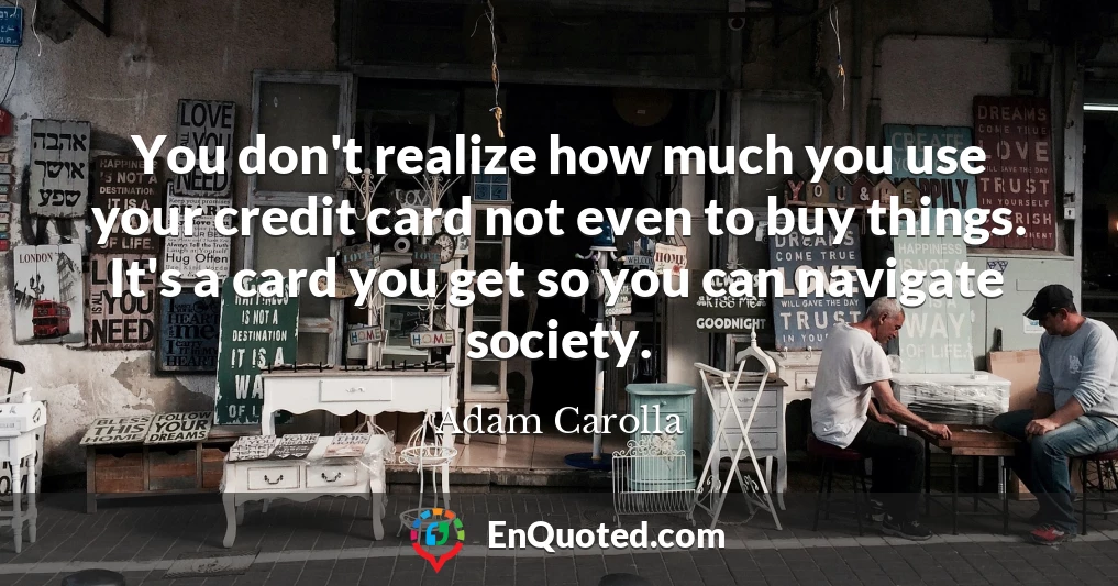 You don't realize how much you use your credit card not even to buy things. It's a card you get so you can navigate society.