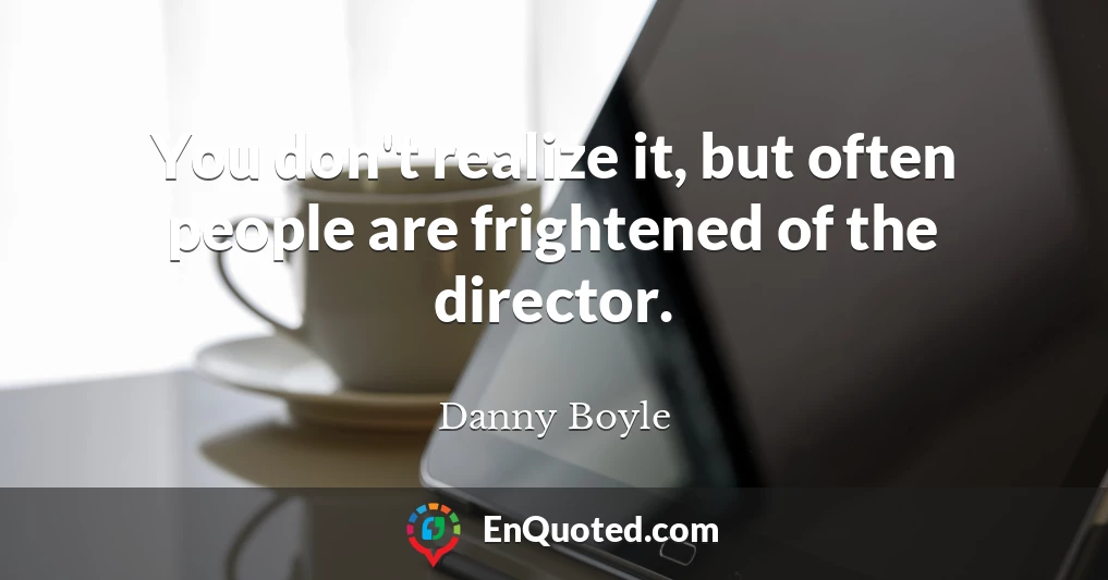 You don't realize it, but often people are frightened of the director.