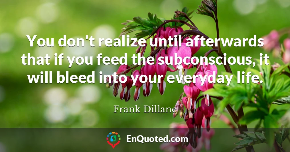 You don't realize until afterwards that if you feed the subconscious, it will bleed into your everyday life.