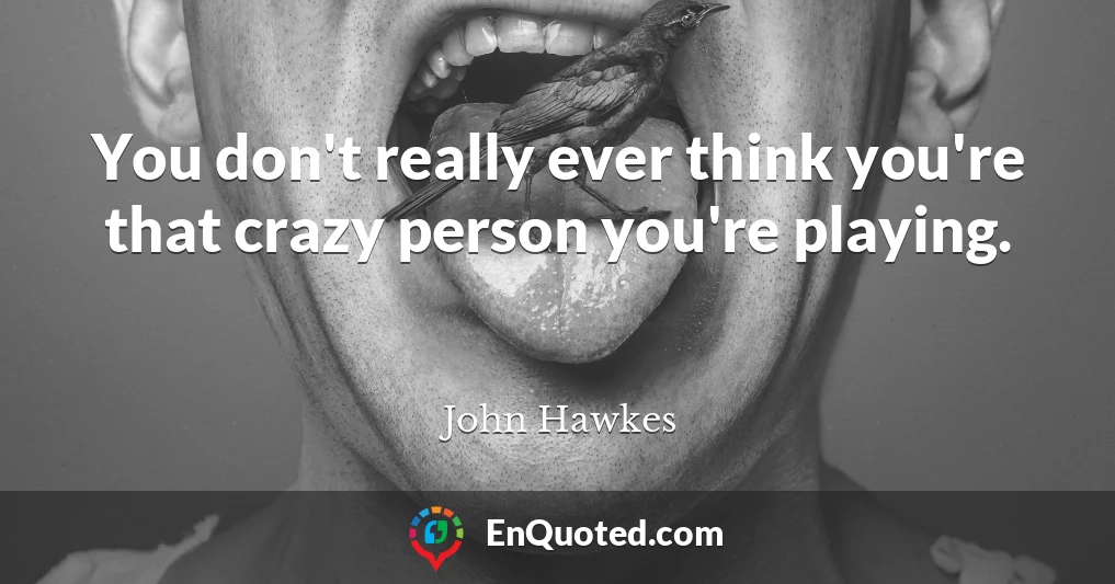 You don't really ever think you're that crazy person you're playing.