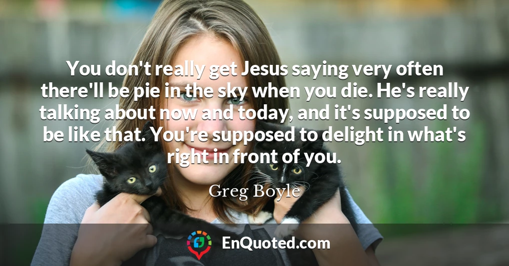 You don't really get Jesus saying very often there'll be pie in the sky when you die. He's really talking about now and today, and it's supposed to be like that. You're supposed to delight in what's right in front of you.