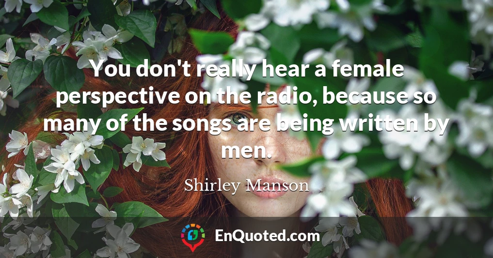 You don't really hear a female perspective on the radio, because so many of the songs are being written by men.