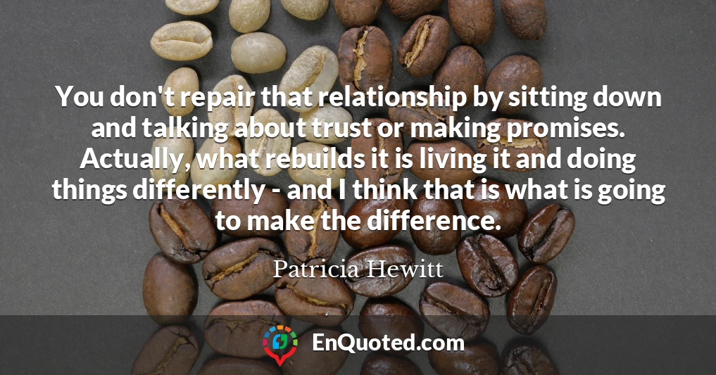 You don't repair that relationship by sitting down and talking about trust or making promises. Actually, what rebuilds it is living it and doing things differently - and I think that is what is going to make the difference.