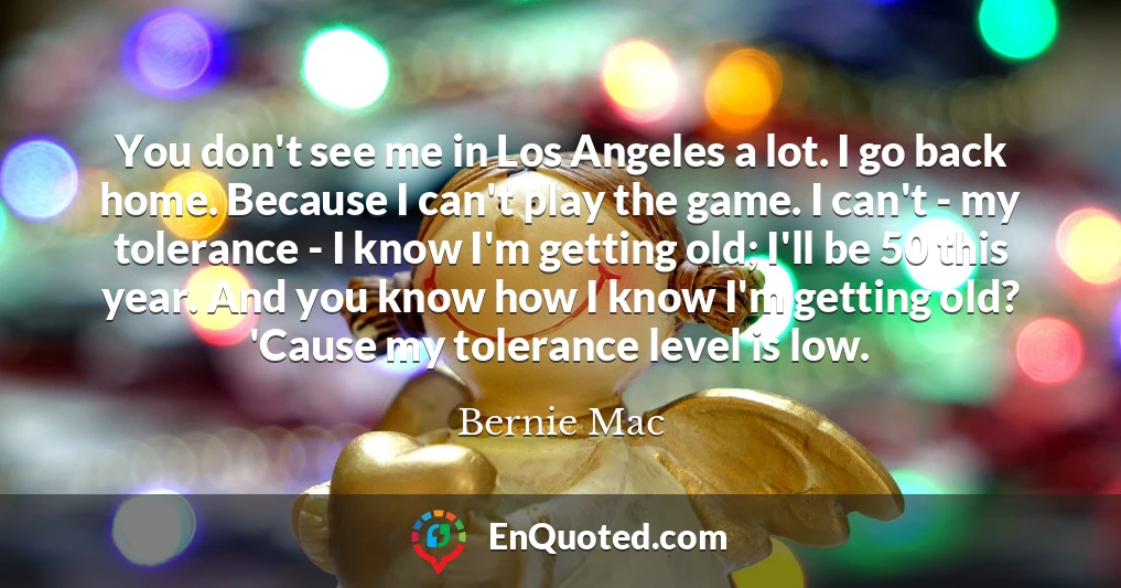 You don't see me in Los Angeles a lot. I go back home. Because I can't play the game. I can't - my tolerance - I know I'm getting old; I'll be 50 this year. And you know how I know I'm getting old? 'Cause my tolerance level is low.