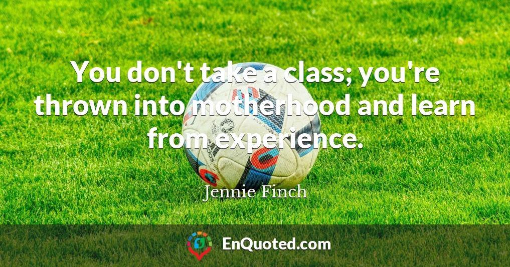 You don't take a class; you're thrown into motherhood and learn from experience.