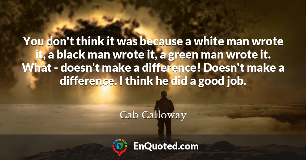 You don't think it was because a white man wrote it, a black man wrote it, a green man wrote it. What - doesn't make a difference! Doesn't make a difference. I think he did a good job.