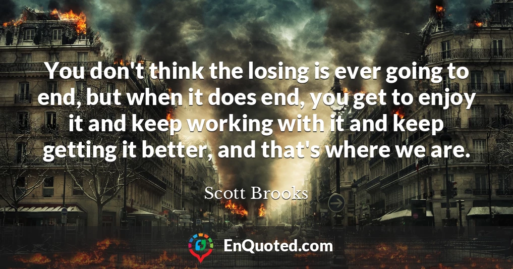 You don't think the losing is ever going to end, but when it does end, you get to enjoy it and keep working with it and keep getting it better, and that's where we are.