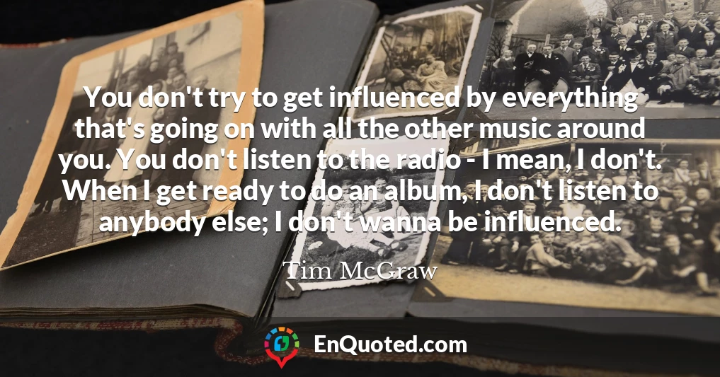 You don't try to get influenced by everything that's going on with all the other music around you. You don't listen to the radio - I mean, I don't. When I get ready to do an album, I don't listen to anybody else; I don't wanna be influenced.