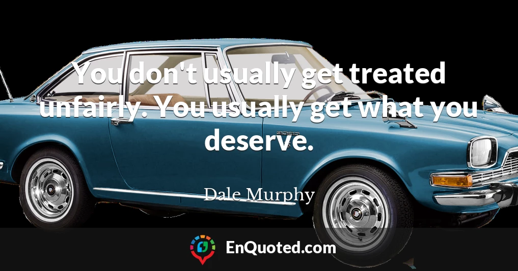 You don't usually get treated unfairly. You usually get what you deserve.