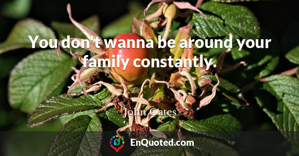 You don't wanna be around your family constantly.