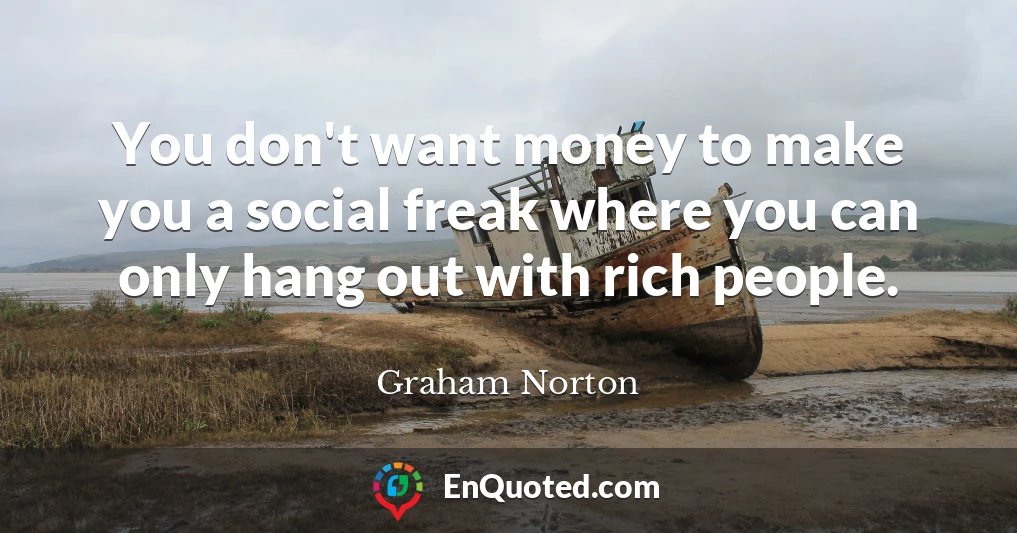 You don't want money to make you a social freak where you can only hang out with rich people.