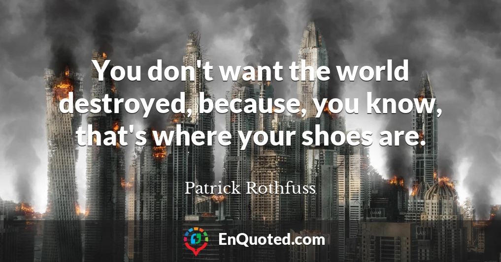 You don't want the world destroyed, because, you know, that's where your shoes are.