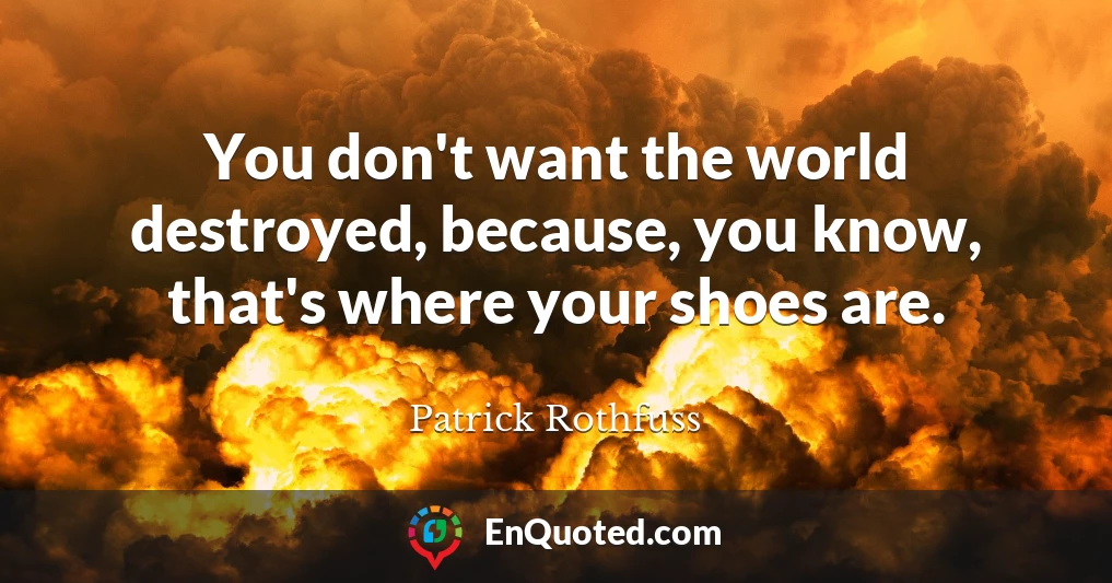 You don't want the world destroyed, because, you know, that's where your shoes are.