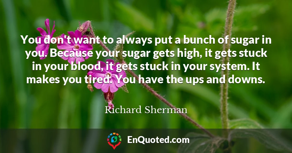 You don't want to always put a bunch of sugar in you. Because your sugar gets high, it gets stuck in your blood, it gets stuck in your system. It makes you tired. You have the ups and downs.