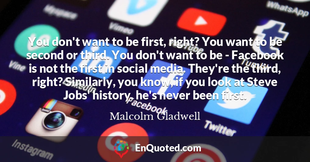 You don't want to be first, right? You want to be second or third. You don't want to be - Facebook is not the first in social media. They're the third, right? Similarly, you know, if you look at Steve Jobs' history, he's never been first.